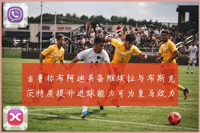 吉鲁称布阿迪具备维埃拉与布斯克茨特质提升进球能力可为皇马效力