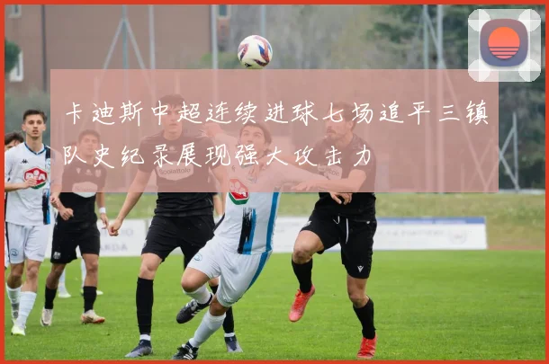 卡迪斯中超连续进球七场追平三镇队史纪录展现强大攻击力