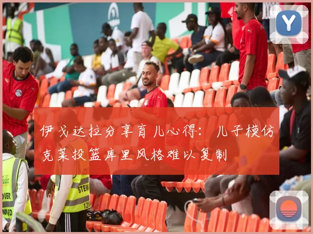 伊戈达拉分享育儿心得：儿子模仿克莱投篮库里风格难以复制
