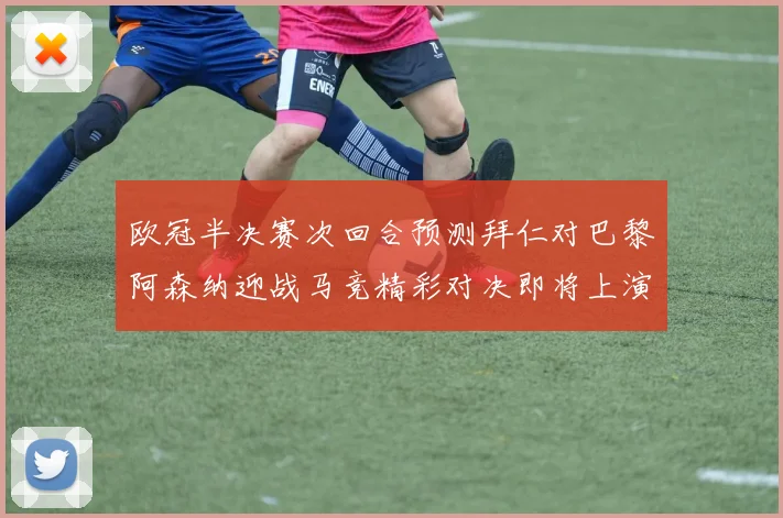 欧冠半决赛次回合预测拜仁对巴黎阿森纳迎战马竞精彩对决即将上演