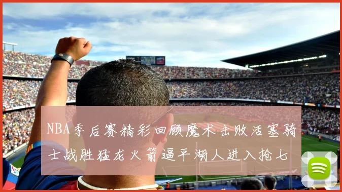 NBA季后赛精彩回顾魔术击败活塞骑士战胜猛龙火箭逼平湖人进入抢七大战