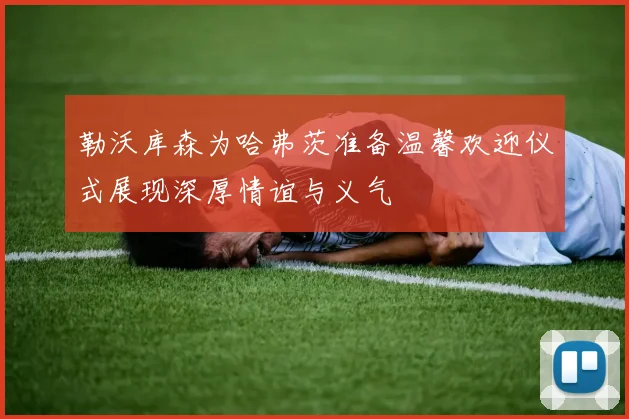 勒沃库森为哈弗茨准备温馨欢迎仪式展现深厚情谊与义气