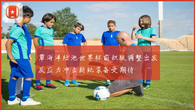 覃海洋短池世界杯前积极调整出发反应力冲击新纪录备受期待