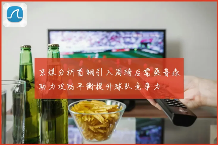 京媒分析首钢引入周琦后需桑普森助力攻防平衡提升球队竞争力