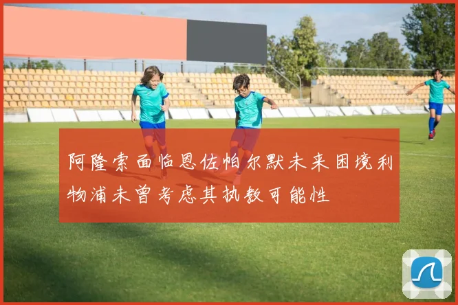 阿隆索面临恩佐帕尔默未来困境利物浦未曾考虑其执教可能性