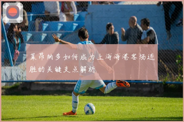莱昂纳多如何成为上海海港客场连胜的关键支点解析