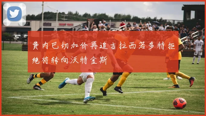 费内巴切加价再追吉拉西若多特拒绝将转向沃特金斯