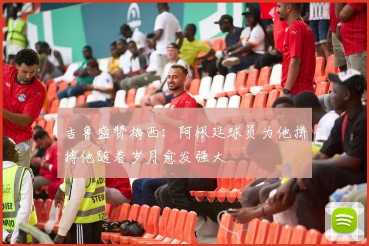 吉鲁盛赞梅西：阿根廷球员为他拼搏他随着岁月愈发强大