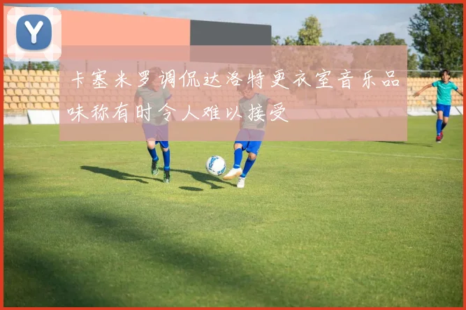卡塞米罗调侃达洛特更衣室音乐品味称有时令人难以接受