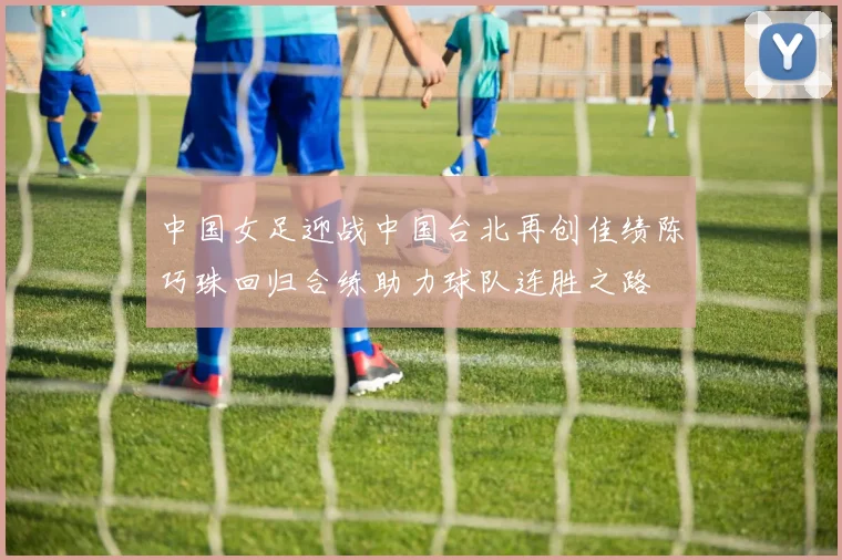 中国女足迎战中国台北再创佳绩陈巧珠回归合练助力球队连胜之路