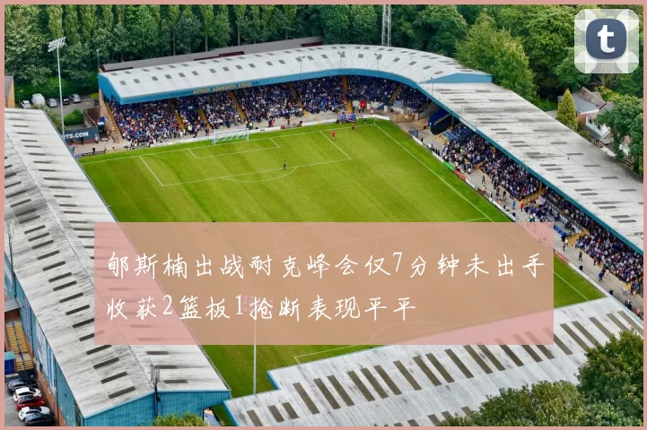 郇斯楠出战耐克峰会仅7分钟未出手收获2篮板1抢断表现平平
