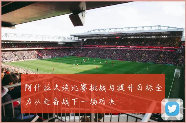 阿什拉夫谈比赛挑战与提升目标全力以赴备战下一场对决