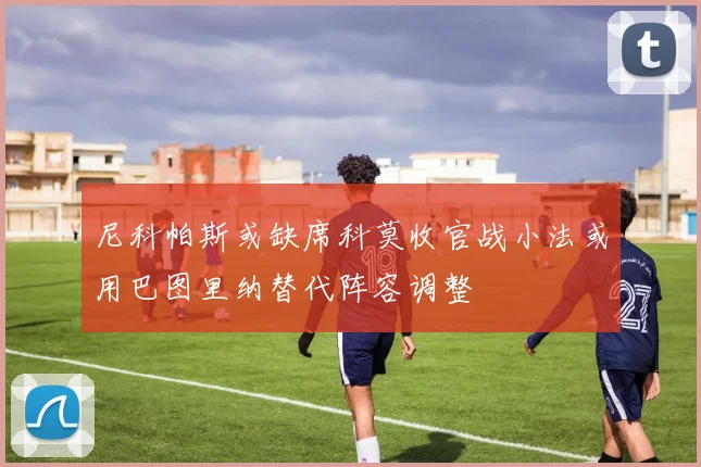 尼科帕斯或缺席科莫收官战小法或用巴图里纳替代阵容调整