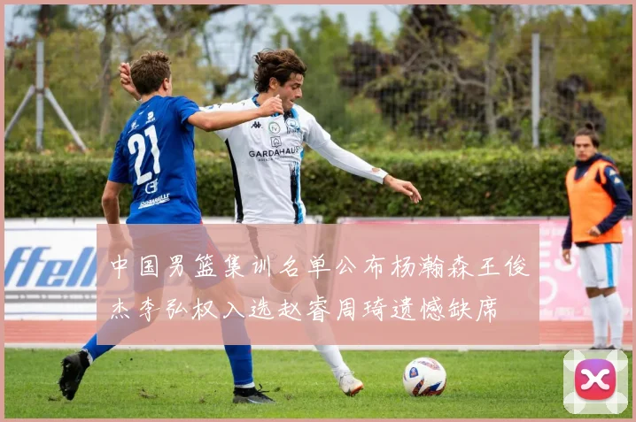 中国男篮集训名单公布杨瀚森王俊杰李弘权入选赵睿周琦遗憾缺席