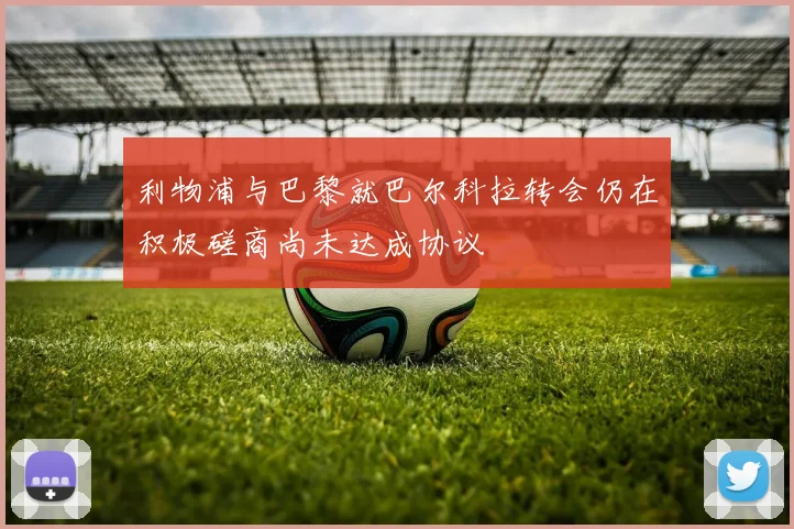 利物浦与巴黎就巴尔科拉转会仍在积极磋商尚未达成协议