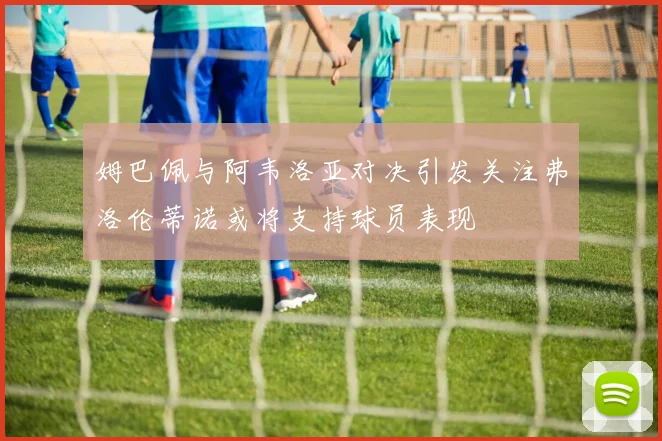 姆巴佩与阿韦洛亚对决引发关注弗洛伦蒂诺或将支持球员表现