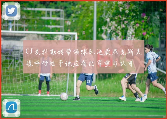 CJ麦科勒姆带领球队逆袭尼克斯美媒呼吁给予他应有的尊重与认可