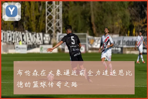 布伦森在大象逼近前全力追逐恩比德的篮球传奇之路