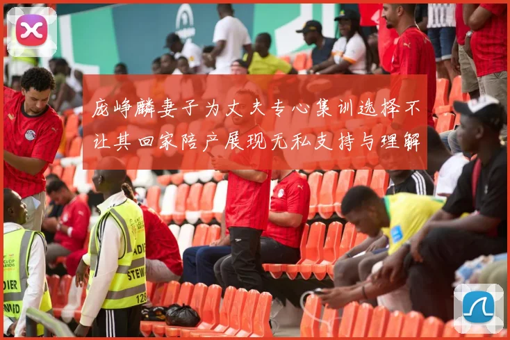庞峥麟妻子为丈夫专心集训选择不让其回家陪产展现无私支持与理解