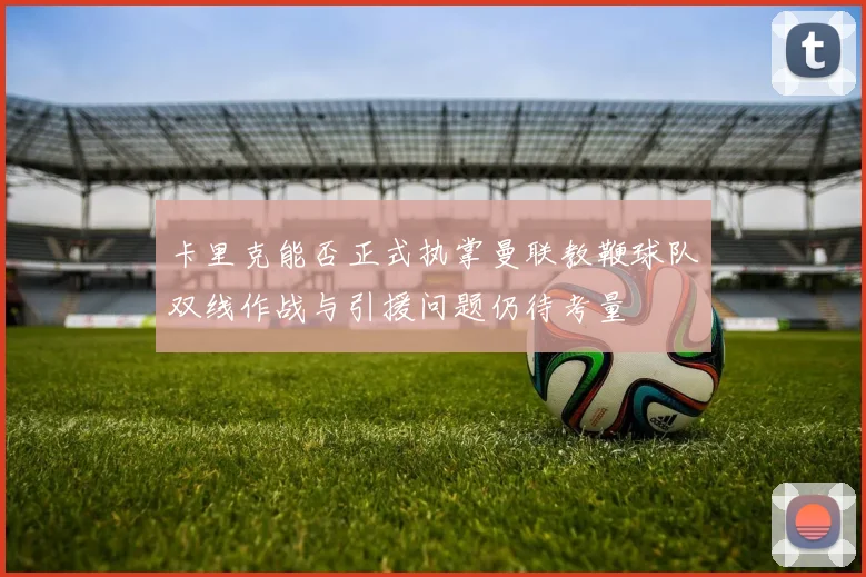 卡里克能否正式执掌曼联教鞭球队双线作战与引援问题仍待考量