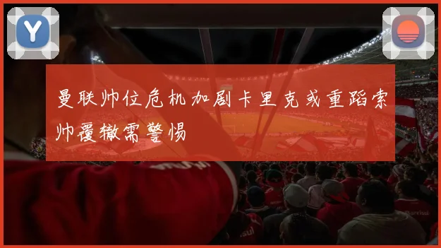 曼联帅位危机加剧卡里克或重蹈索帅覆辙需警惕