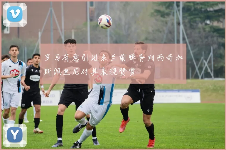 罗马有意引进米兰前锋普利西奇加斯佩里尼对其表现赞赏