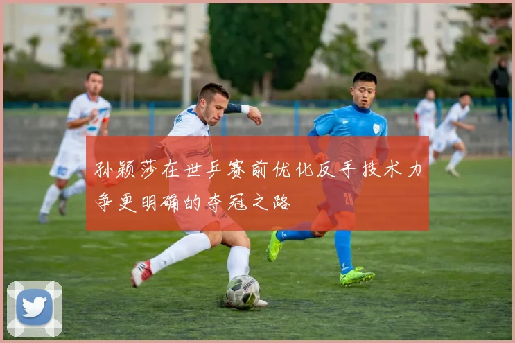 孙颖莎在世乒赛前优化反手技术力争更明确的夺冠之路