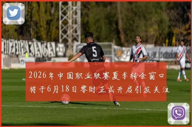 2026年中国职业联赛夏季转会窗口将于6月18日零时正式开启引发关注