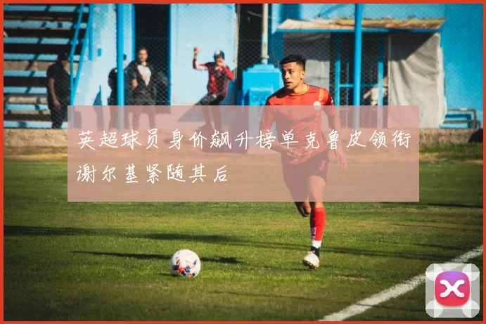 英超球员身价飙升榜单克鲁皮领衔谢尔基紧随其后