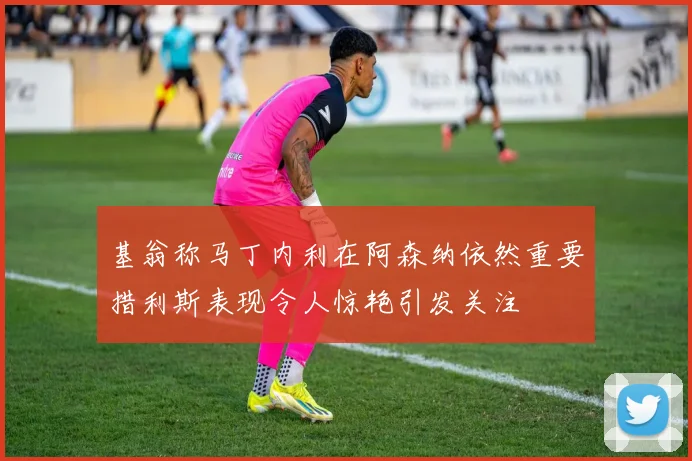 基翁称马丁内利在阿森纳依然重要措利斯表现令人惊艳引发关注