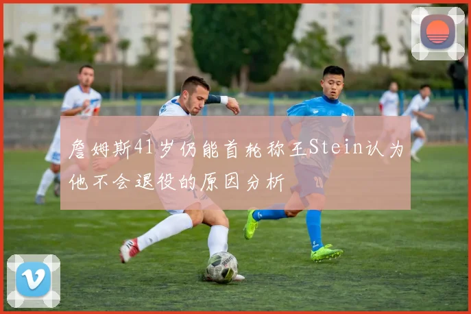 詹姆斯41岁仍能首轮称王Stein认为他不会退役的原因分析