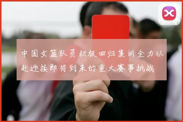 中国女篮队员积极回归集训全力以赴迎接即将到来的重大赛事挑战