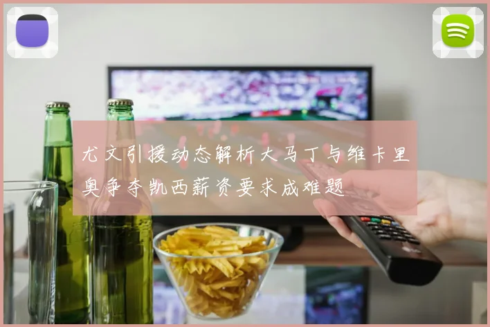 尤文引援动态解析大马丁与维卡里奥争夺凯西薪资要求成难题